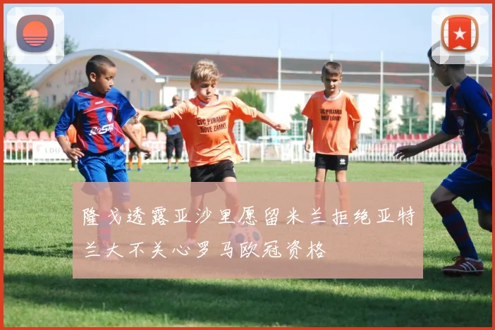 隆戈透露亚沙里愿留米兰拒绝亚特兰大不关心罗马欧冠资格