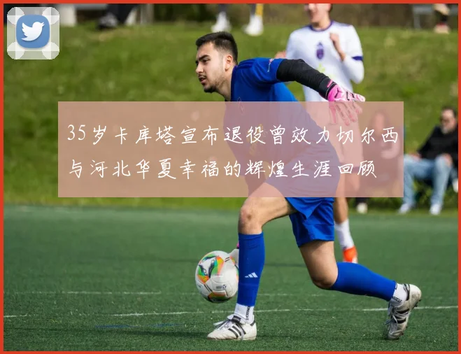 35岁卡库塔宣布退役曾效力切尔西与河北华夏幸福的辉煌生涯回顾
