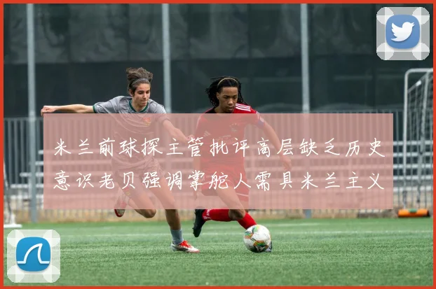 米兰前球探主管批评高层缺乏历史意识老贝强调掌舵人需具米兰主义精神