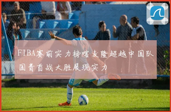 FIBA赛前实力榜喀麦隆超越中国队国青首战大胜展现实力