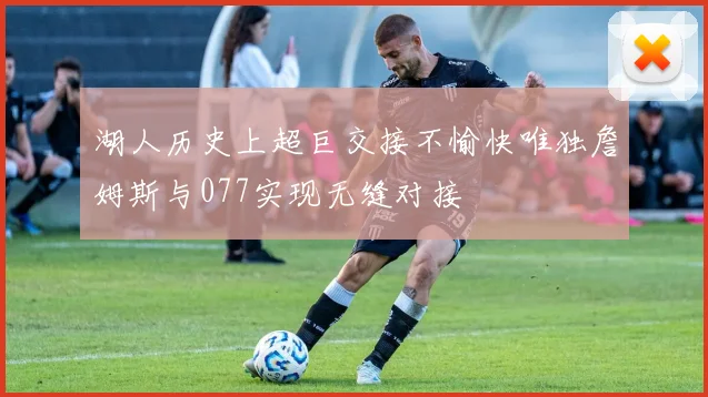 湖人历史上超巨交接不愉快唯独詹姆斯与077实现无缝对接