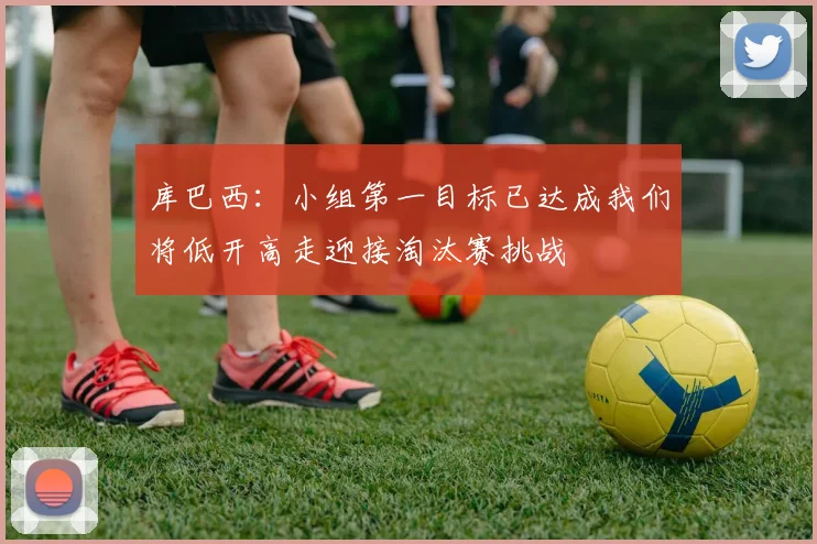 库巴西：小组第一目标已达成我们将低开高走迎接淘汰赛挑战