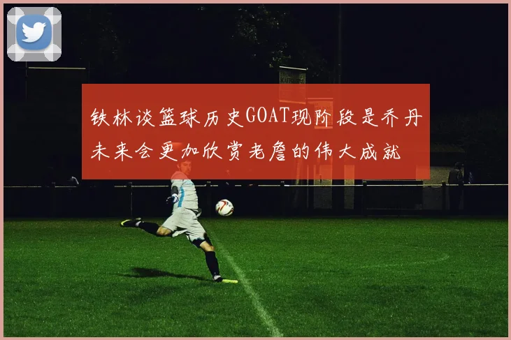 铁林谈篮球历史GOAT现阶段是乔丹未来会更加欣赏老詹的伟大成就