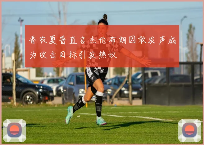 香农夏普直言杰伦布朗因敢发声成为攻击目标引发热议