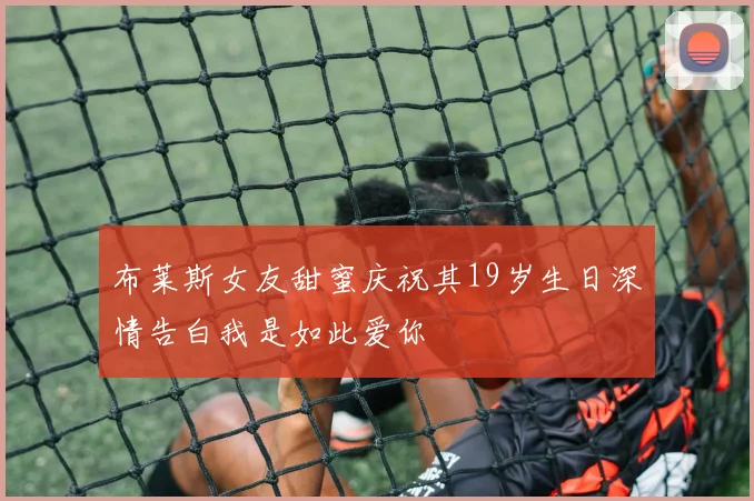 布莱斯女友甜蜜庆祝其19岁生日深情告白我是如此爱你