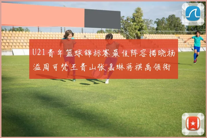 U21青年篮球锦标赛最佳阵容揭晓杨溢周可梵王青山张嘉琳蒋祺禹领衔出战