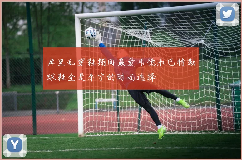 库里乱穿鞋期间最爱韦德和巴特勒球鞋全是李宁的时尚选择