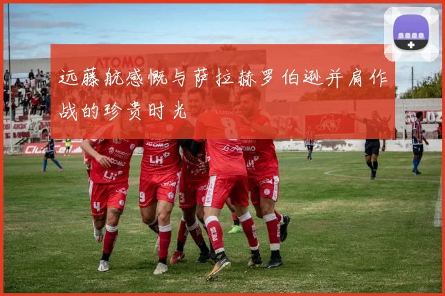 远藤航感慨与萨拉赫罗伯逊并肩作战的珍贵时光
