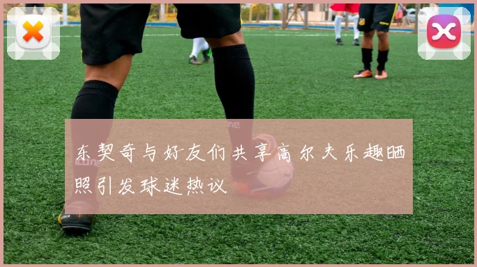 东契奇与好友们共享高尔夫乐趣晒照引发球迷热议