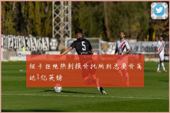 纽卡拒绝热刺报价托纳利总要价高达1亿英镑