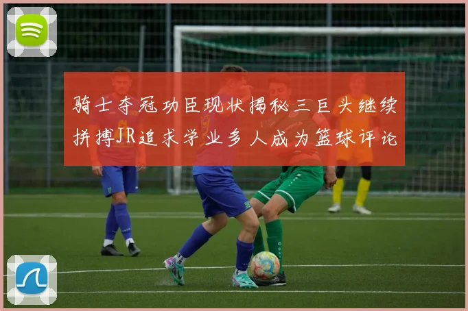 骑士夺冠功臣现状揭秘三巨头继续拼搏JR追求学业多人成为篮球评论员